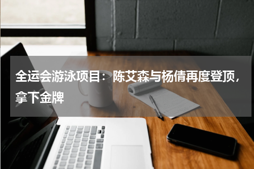 全运会游泳项目:陈艾森与杨倩再度登顶,拿下金牌