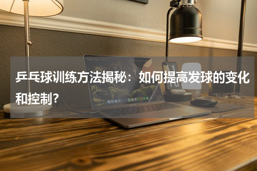 乒乓球训练方法揭秘:如何提高发球的变化和控制?