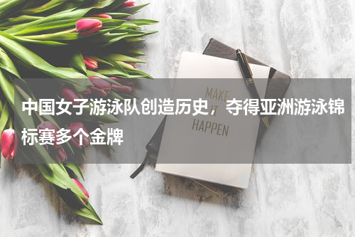 中国女子游泳队创造历史，夺得亚洲游泳锦标赛多个金牌