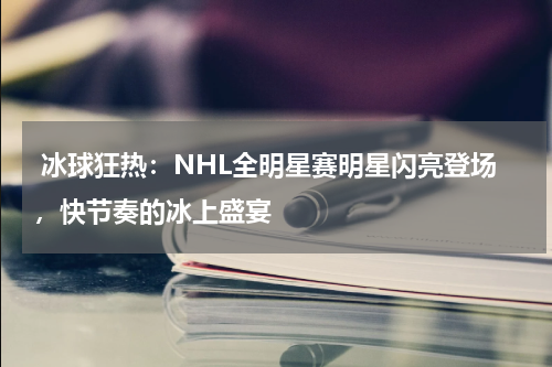  冰球狂热：NHL全明星赛明星闪亮登场，快节奏的冰上盛宴