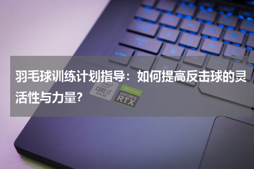 羽毛球训练计划指导:如何提高反击球的灵活性与力量?