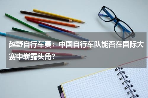 越野自行车赛：中国自行车队能否在国际大赛中崭露头角？
