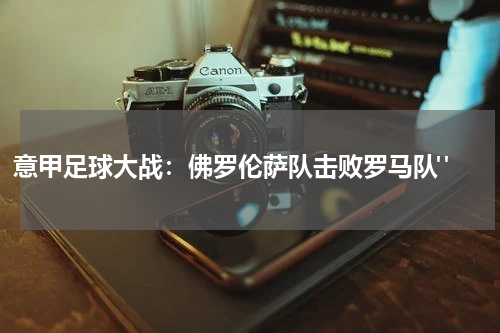 意甲足球大战：佛罗伦萨队击败罗马队" 