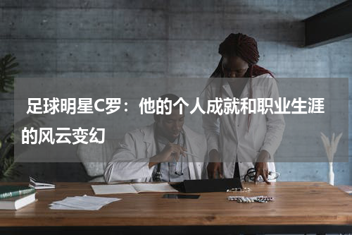 足球明星C罗:他的个人成就和职业生涯的风云变幻