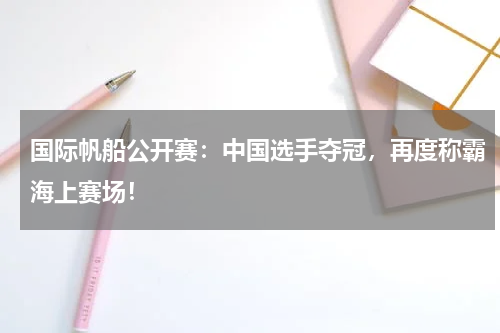 国际帆船公开赛：中国选手夺冠，再度称霸海上赛场！