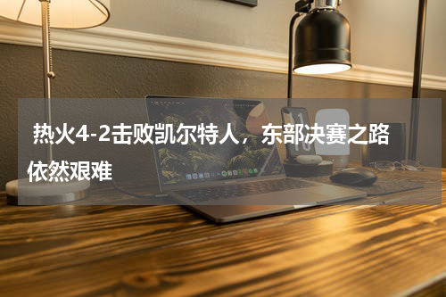 热火4-2击败凯尔特人,东部决赛之路依然艰难