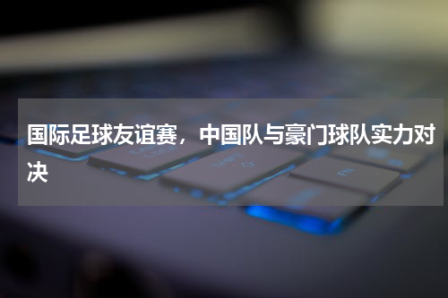 国际足球友谊赛,中国队与豪门球队实力对决