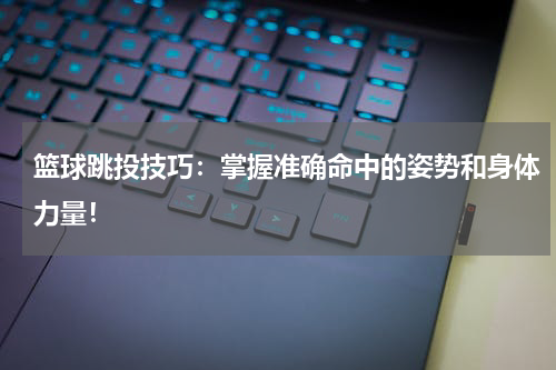 篮球跳投技巧：掌握准确命中的姿势和身体力量！