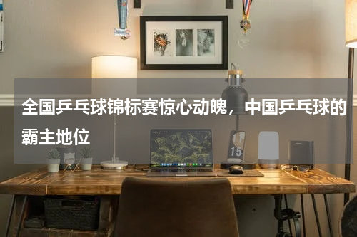 全国乒乓球锦标赛惊心动魄，中国乒乓球的霸主地位