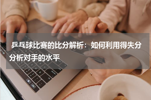 乒乓球比赛的比分解析:如何利用得失分分析对手的水平