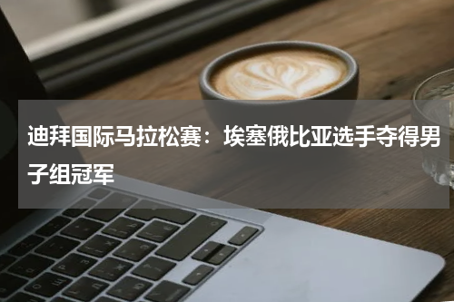 迪拜国际马拉松赛:埃塞俄比亚选手夺得男子组冠军