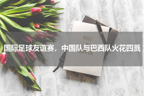 国际足球友谊赛，中国队与巴西队火花四溅