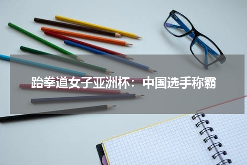 跆拳道女子亚洲杯:中国选手称霸