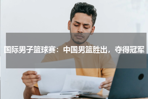 国际男子篮球赛:中国男篮胜出,夺得冠军