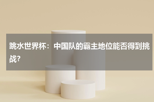 跳水世界杯：中国队的霸主地位能否得到挑战？