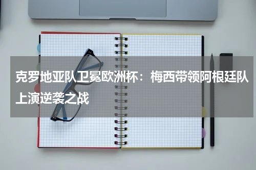 克罗地亚队卫冕欧洲杯：梅西带领阿根廷队上演逆袭之战