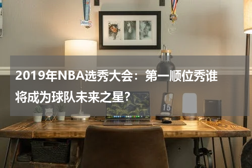 2019年NBA选秀大会：第一顺位秀谁将成为球队未来之星？