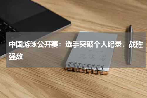中国游泳公开赛:选手突破个人纪录,战胜强敌