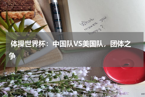 体操世界杯:中国队VS美国队,团体之争