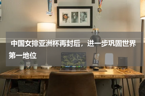 中国女排亚洲杯再封后,进一步巩固世界第一地位