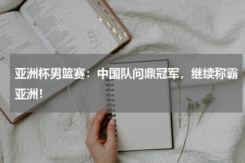亚洲杯男篮赛：中国队问鼎冠军，继续称霸亚洲！