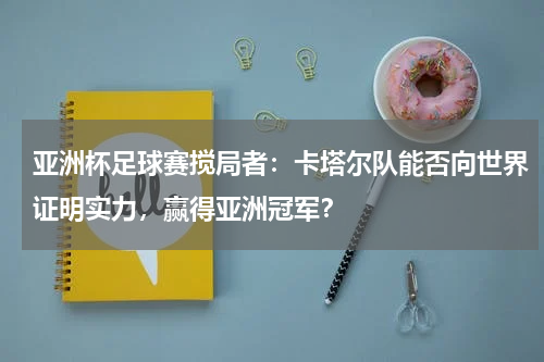 亚洲杯足球赛搅局者:卡塔尔队能否向世界证明实力,赢得亚洲冠军?