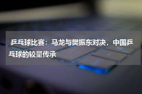  乒乓球比赛：马龙与樊振东对决，中国乒乓球的较量传承