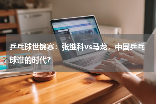 乒乓球世锦赛：张继科vs马龙，中国乒乓球谁的时代？