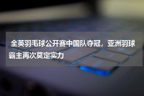 全英羽毛球公开赛中国队夺冠,亚洲羽球霸主再次奠定实力