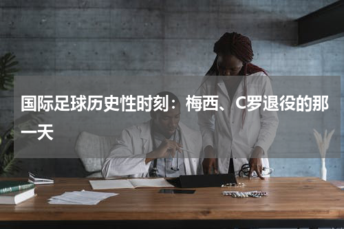 国际足球历史性时刻：梅西、C罗退役的那一天
