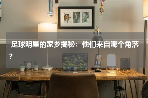  足球明星的家乡揭秘：他们来自哪个角落？