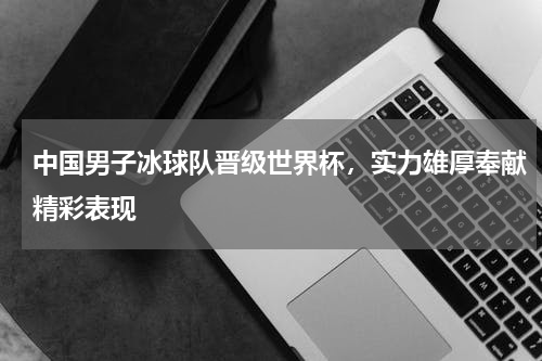 中国男子冰球队晋级世界杯，实力雄厚奉献精彩表现