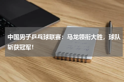 中国男子乒乓球联赛：马龙领衔大胜，球队斩获冠军！