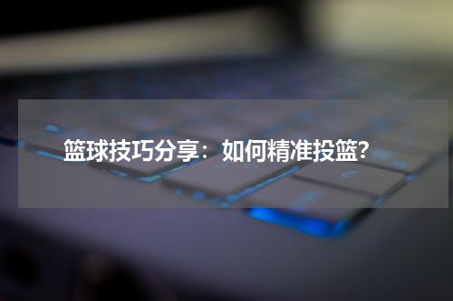  篮球技巧分享：如何精准投篮？