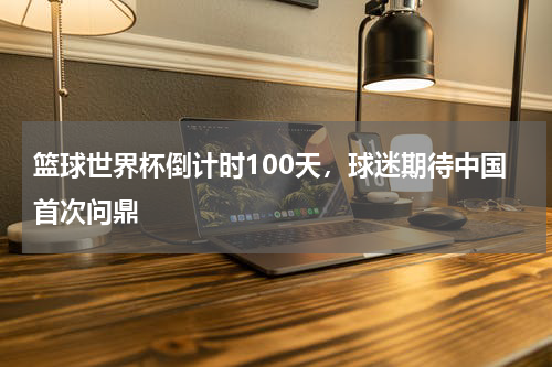 篮球世界杯倒计时100天，球迷期待中国首次问鼎