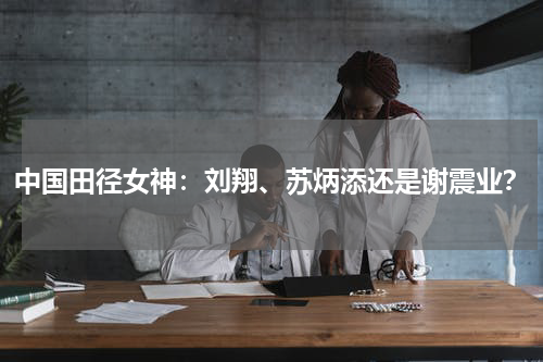 中国田径女神:刘翔、苏炳添还是谢震业?