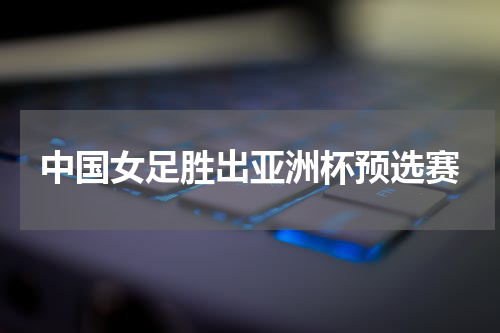 中国女足胜出亚洲杯预选赛