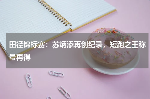 田径锦标赛:苏炳添再创纪录,短跑之王称号再得