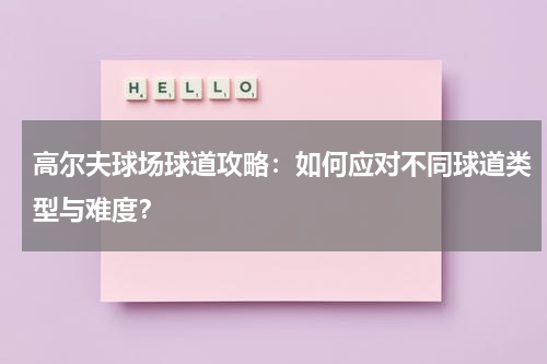高尔夫球场球道攻略:如何应对不同球道类型与难度?