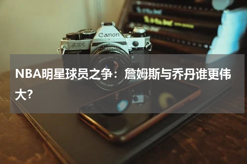 NBA明星球员之争：詹姆斯与乔丹谁更伟大？