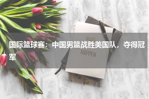 国际篮球赛:中国男篮战胜美国队,夺得冠军