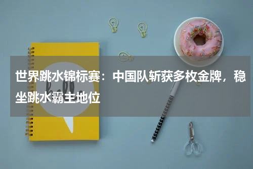 世界跳水锦标赛：中国队斩获多枚金牌，稳坐跳水霸主地位