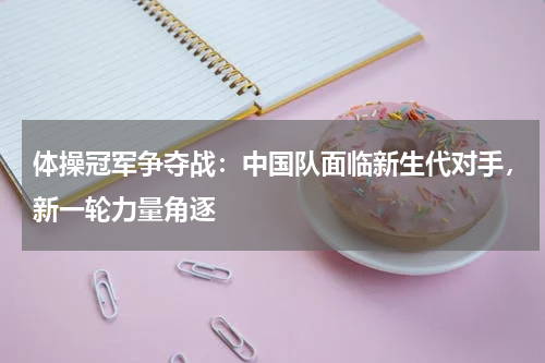 体操冠军争夺战:中国队面临新生代对手,新一轮力量角逐