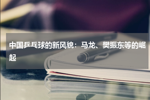 中国乒乓球的新风貌：马龙、樊振东等的崛起