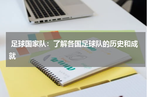 足球国家队:了解各国足球队的历史和成就