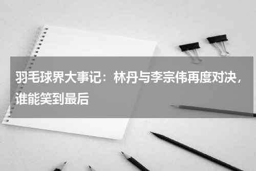 羽毛球界大事记:林丹与李宗伟再度对决,谁能笑到最后