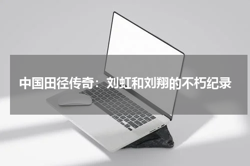 中国田径传奇：刘虹和刘翔的不朽纪录