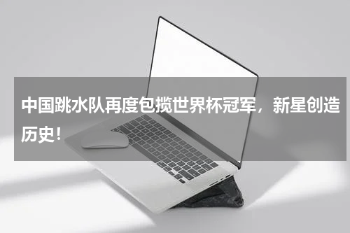 中国跳水队再度包揽世界杯冠军，新星创造历史！