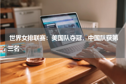 世界女排联赛:美国队夺冠,中国队获第三名