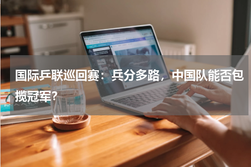 国际乒联巡回赛：兵分多路，中国队能否包揽冠军？